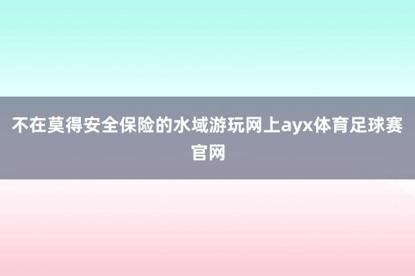 不在莫得安全保险的水域游玩网上ayx体育足球赛官网