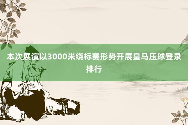 本次展演以3000米绕标赛形势开展皇马压球登录排行