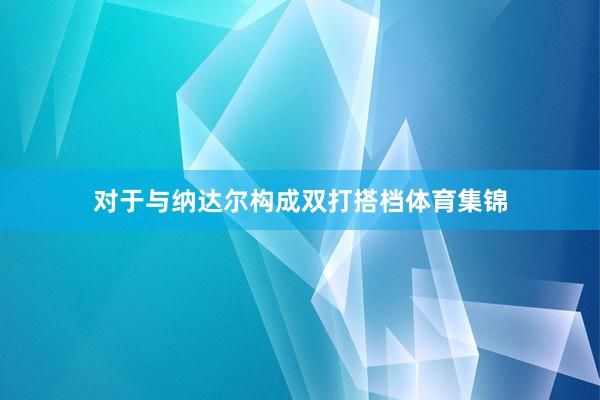 对于与纳达尔构成双打搭档体育集锦