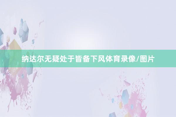 纳达尔无疑处于皆备下风体育录像/图片