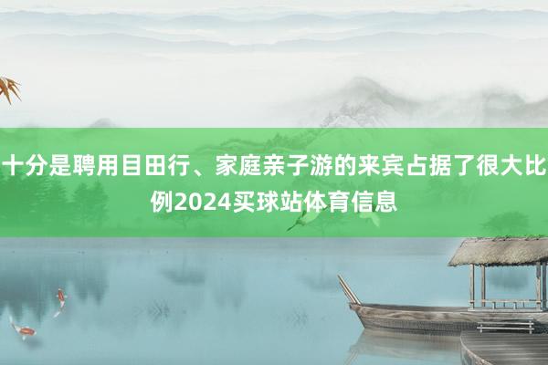 十分是聘用目田行、家庭亲子游的来宾占据了很大比例2024买球站体育信息