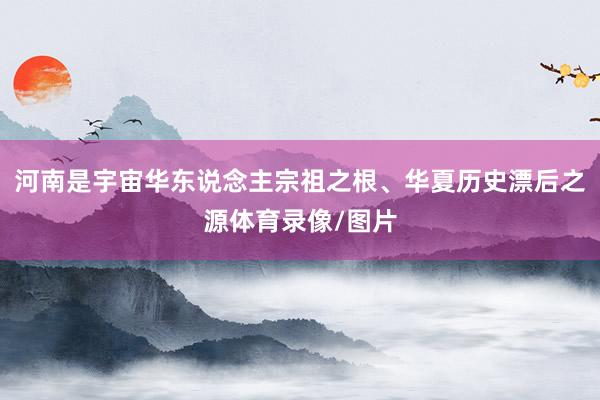 河南是宇宙华东说念主宗祖之根、华夏历史漂后之源体育录像/图片