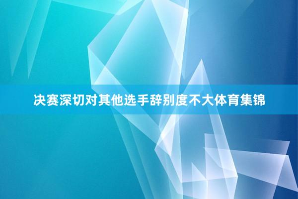 决赛深切对其他选手辞别度不大体育集锦