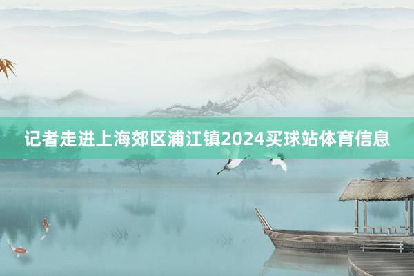 记者走进上海郊区浦江镇2024买球站体育信息