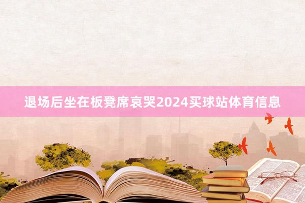 退场后坐在板凳席哀哭2024买球站体育信息