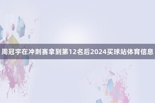 周冠宇在冲刺赛拿到第12名后2024买球站体育信息