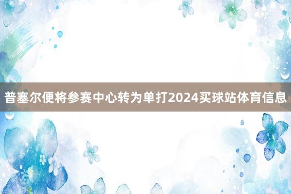 普塞尔便将参赛中心转为单打2024买球站体育信息