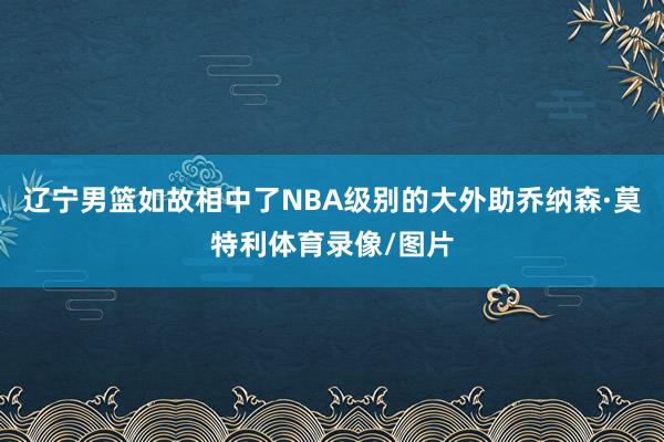 辽宁男篮如故相中了NBA级别的大外助乔纳森·莫特利体育录像/图片