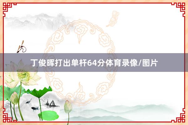 丁俊晖打出单杆64分体育录像/图片