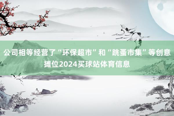 公司相等经营了“环保超市”和“跳蚤市集”等创意摊位2024买球站体育信息