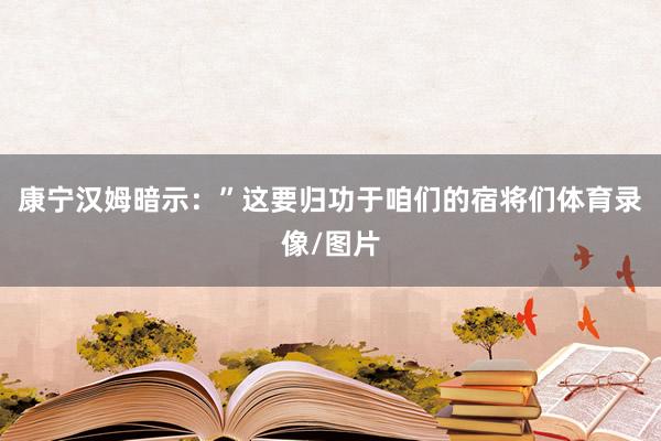 康宁汉姆暗示：”这要归功于咱们的宿将们体育录像/图片