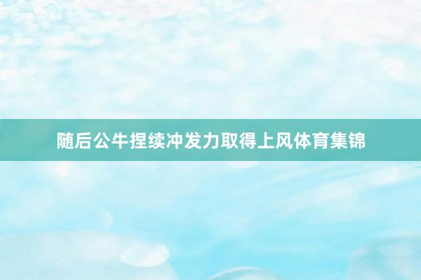 随后公牛捏续冲发力取得上风体育集锦