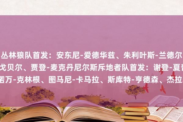 丛林狼队首发：安东尼-爱德华兹、朱利叶斯-兰德尔、亚历山大-沃克、鲁迪-戈贝尔、贾登-麦克丹尼尔斯斥地者队首发：谢登-夏普、多诺万-克林根、图马尼-卡马拉、斯库特-亨德森、杰拉米-格兰特    2024买球站体育信息