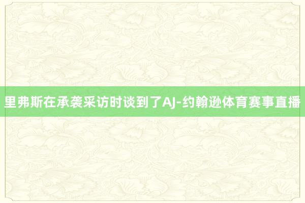 里弗斯在承袭采访时谈到了AJ-约翰逊体育赛事直播