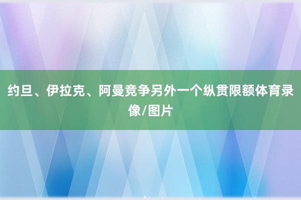 约旦、伊拉克、阿曼竞争另外一个纵贯限额体育录像/图片