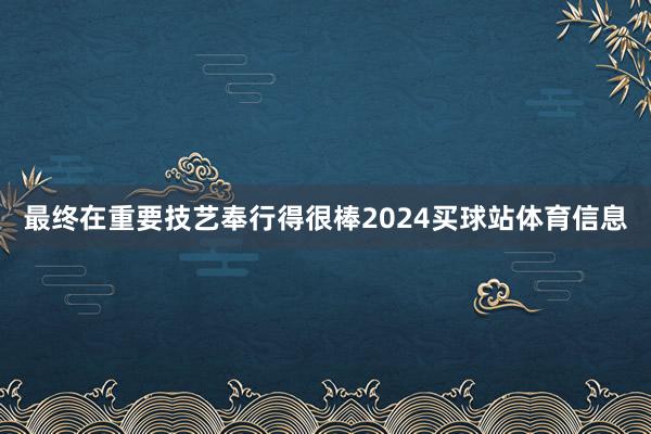 最终在重要技艺奉行得很棒2024买球站体育信息