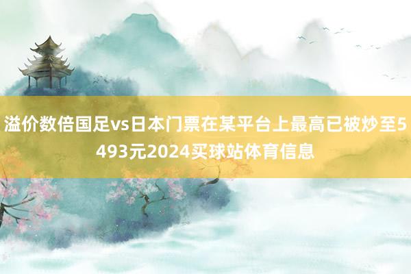 溢价数倍国足vs日本门票在某平台上最高已被炒至5493元2024买球站体育信息