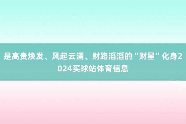 是高贵焕发、风起云涌、财路滔滔的“财星”化身2024买球站体育信息