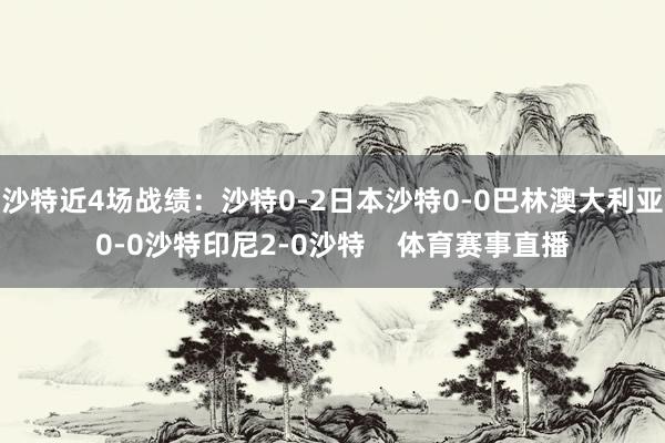 沙特近4场战绩：沙特0-2日本沙特0-0巴林澳大利亚0-0沙特印尼2-0沙特    体育赛事直播