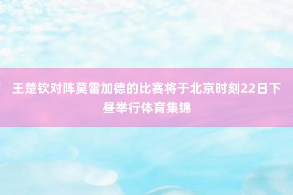 王楚钦对阵莫雷加德的比赛将于北京时刻22日下昼举行体育集锦