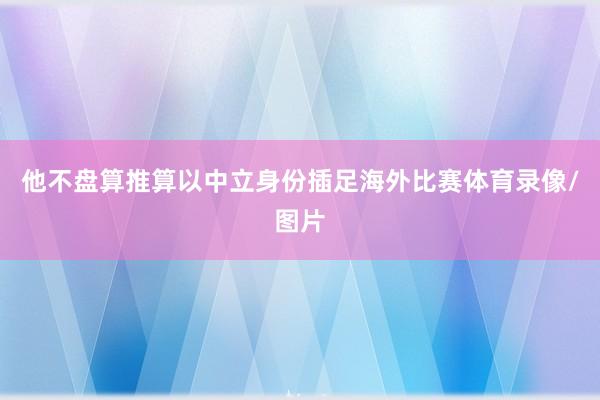 他不盘算推算以中立身份插足海外比赛体育录像/图片