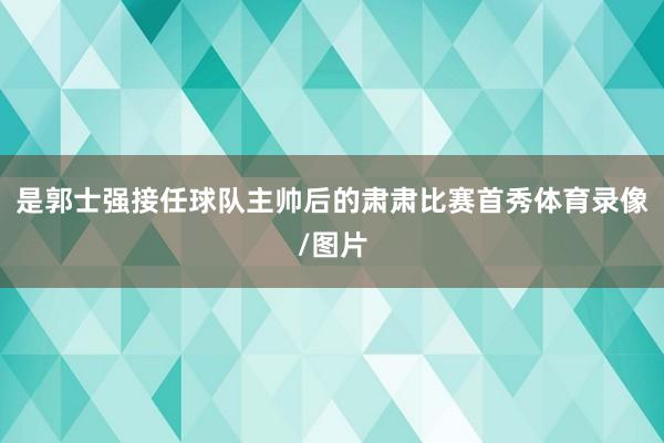 是郭士强接任球队主帅后的肃肃比赛首秀体育录像/图片