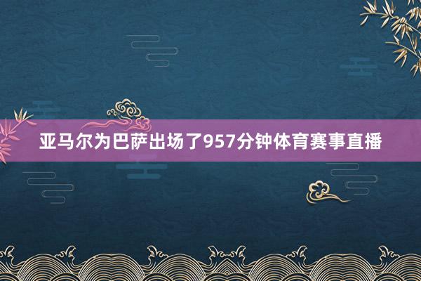 亚马尔为巴萨出场了957分钟体育赛事直播