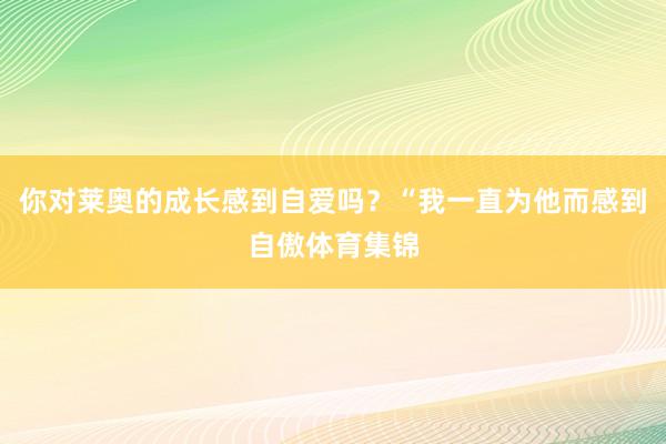 你对莱奥的成长感到自爱吗？“我一直为他而感到自傲体育集锦