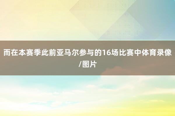 而在本赛季此前亚马尔参与的16场比赛中体育录像/图片