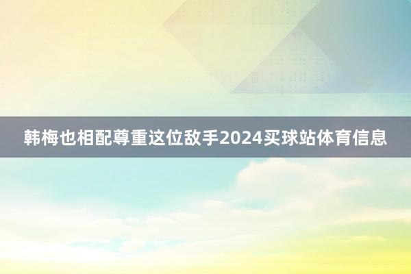 韩梅也相配尊重这位敌手2024买球站体育信息