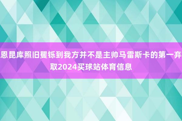 恩昆库照旧矍铄到我方并不是主帅马雷斯卡的第一弃取2024买球站体育信息