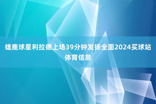 雄鹿球星利拉德上场39分钟发扬全面2024买球站体育信息