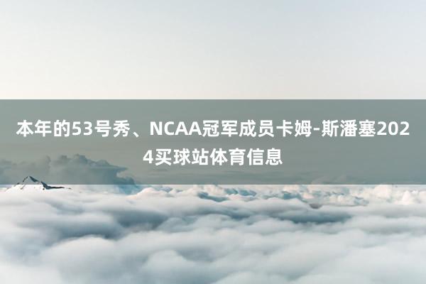 本年的53号秀、NCAA冠军成员卡姆-斯潘塞2024买球站体育信息