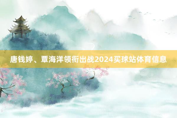 唐钱婷、覃海洋领衔出战2024买球站体育信息