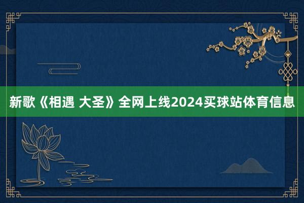 新歌《相遇 大圣》全网上线2024买球站体育信息