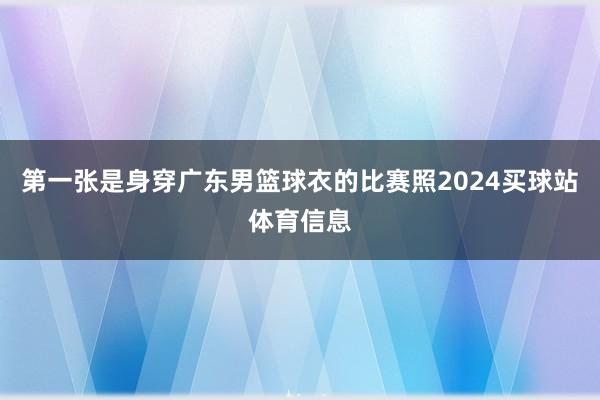 第一张是身穿广东男篮球衣的比赛照2024买球站体育信息