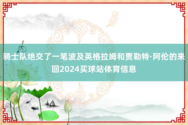 骑士队绝交了一笔波及英格拉姆和贾勒特·阿伦的来回2024买球站体育信息