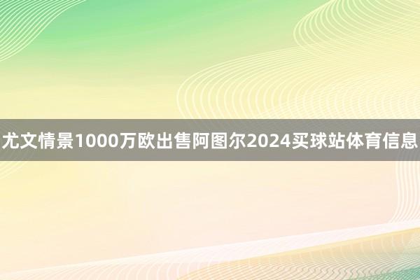 尤文情景1000万欧出售阿图尔2024买球站体育信息