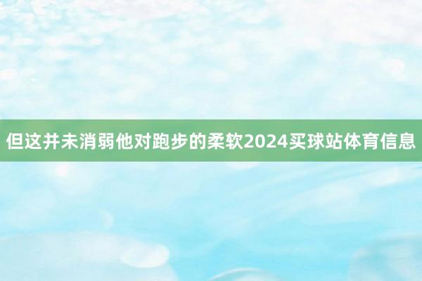 但这并未消弱他对跑步的柔软2024买球站体育信息