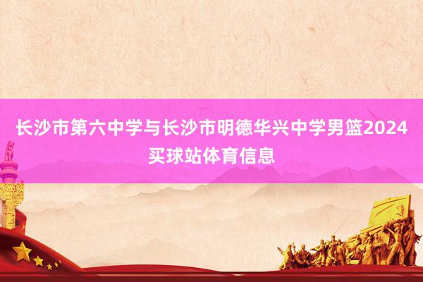 长沙市第六中学与长沙市明德华兴中学男篮2024买球站体育信息