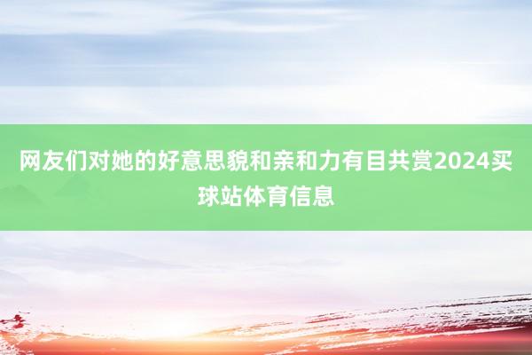 网友们对她的好意思貌和亲和力有目共赏2024买球站体育信息