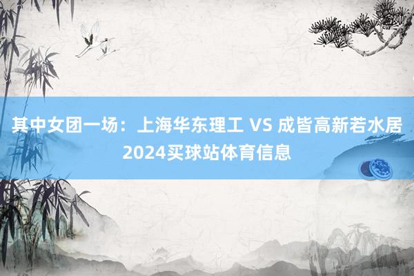 其中女团一场：上海华东理工 VS 成皆高新若水居2024买球站体育信息