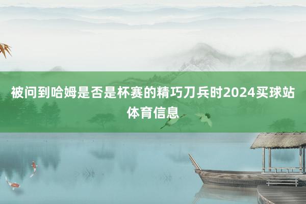 被问到哈姆是否是杯赛的精巧刀兵时2024买球站体育信息