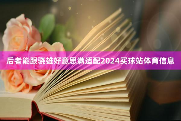 后者能跟骁雄好意思满适配2024买球站体育信息