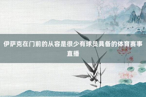 伊萨克在门前的从容是很少有球员具备的体育赛事直播