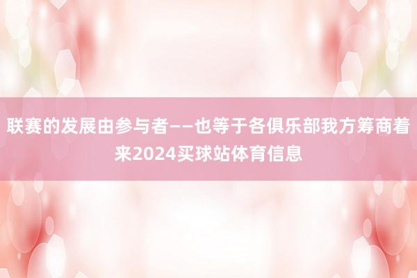 联赛的发展由参与者——也等于各俱乐部我方筹商着来2024买球站体育信息