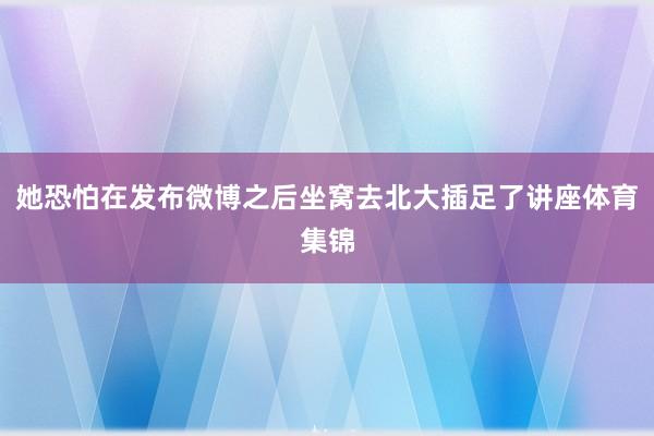 她恐怕在发布微博之后坐窝去北大插足了讲座体育集锦