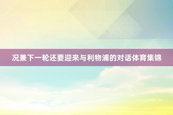 况兼下一轮还要迎来与利物浦的对话体育集锦