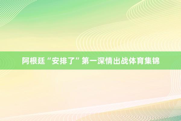 阿根廷“安排了”第一深情出战体育集锦