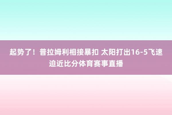 起势了！普拉姆利相接暴扣 太阳打出16-5飞速迫近比分体育赛事直播